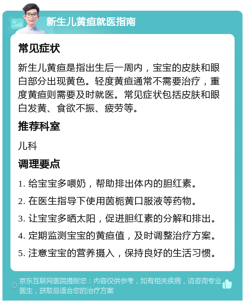 新生儿黄疸就医指南 常见症状 新生儿黄疸是指出生后一周内，宝宝的皮肤和眼白部分出现黄色。轻度黄疸通常不需要治疗，重度黄疸则需要及时就医。常见症状包括皮肤和眼白发黄、食欲不振、疲劳等。 推荐科室 儿科 调理要点 1. 给宝宝多喂奶，帮助排出体内的胆红素。 2. 在医生指导下使用茵栀黄口服液等药物。 3. 让宝宝多晒太阳，促进胆红素的分解和排出。 4. 定期监测宝宝的黄疸值，及时调整治疗方案。 5. 注意宝宝的营养摄入，保持良好的生活习惯。