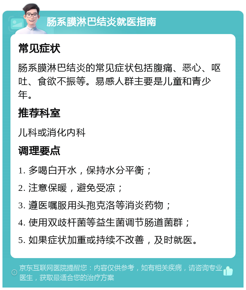 肠系膜淋巴结炎就医指南 常见症状 肠系膜淋巴结炎的常见症状包括腹痛、恶心、呕吐、食欲不振等。易感人群主要是儿童和青少年。 推荐科室 儿科或消化内科 调理要点 1. 多喝白开水，保持水分平衡； 2. 注意保暖，避免受凉； 3. 遵医嘱服用头孢克洛等消炎药物； 4. 使用双歧杆菌等益生菌调节肠道菌群； 5. 如果症状加重或持续不改善，及时就医。