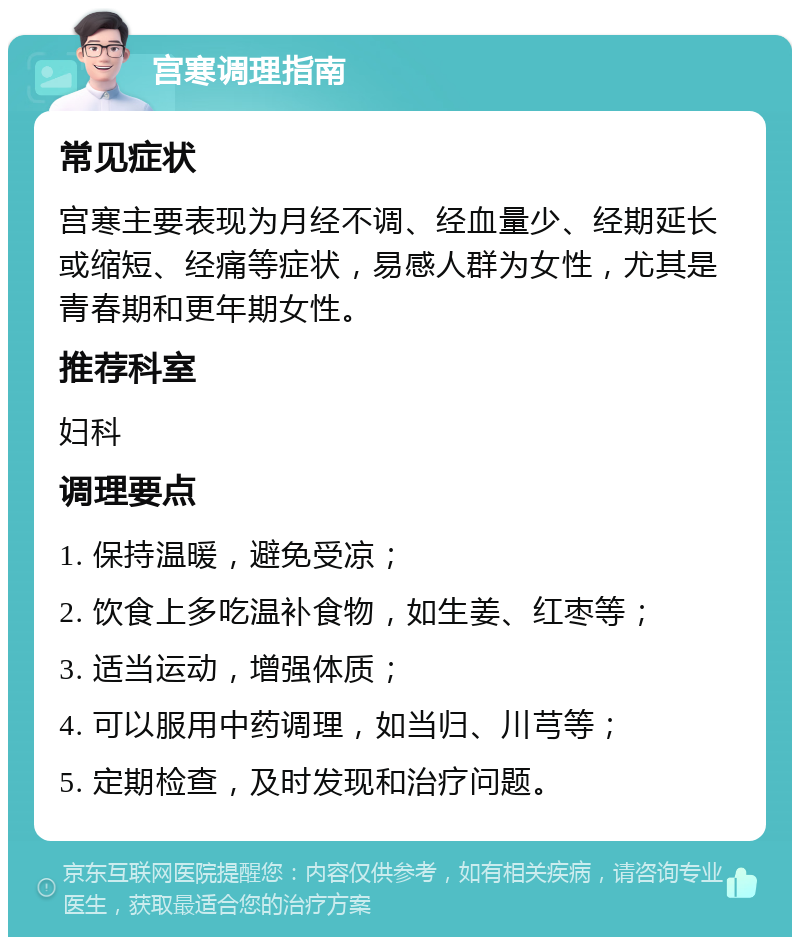 宫寒调理指南 常见症状 宫寒主要表现为月经不调、经血量少、经期延长或缩短、经痛等症状，易感人群为女性，尤其是青春期和更年期女性。 推荐科室 妇科 调理要点 1. 保持温暖，避免受凉； 2. 饮食上多吃温补食物，如生姜、红枣等； 3. 适当运动，增强体质； 4. 可以服用中药调理，如当归、川芎等； 5. 定期检查，及时发现和治疗问题。