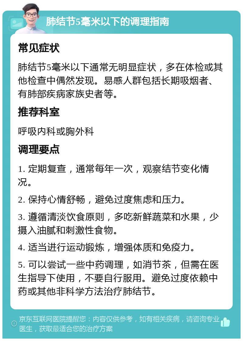 肺结节5毫米以下的调理指南 常见症状 肺结节5毫米以下通常无明显症状，多在体检或其他检查中偶然发现。易感人群包括长期吸烟者、有肺部疾病家族史者等。 推荐科室 呼吸内科或胸外科 调理要点 1. 定期复查，通常每年一次，观察结节变化情况。 2. 保持心情舒畅，避免过度焦虑和压力。 3. 遵循清淡饮食原则，多吃新鲜蔬菜和水果，少摄入油腻和刺激性食物。 4. 适当进行运动锻炼，增强体质和免疫力。 5. 可以尝试一些中药调理，如消节茶，但需在医生指导下使用，不要自行服用。避免过度依赖中药或其他非科学方法治疗肺结节。