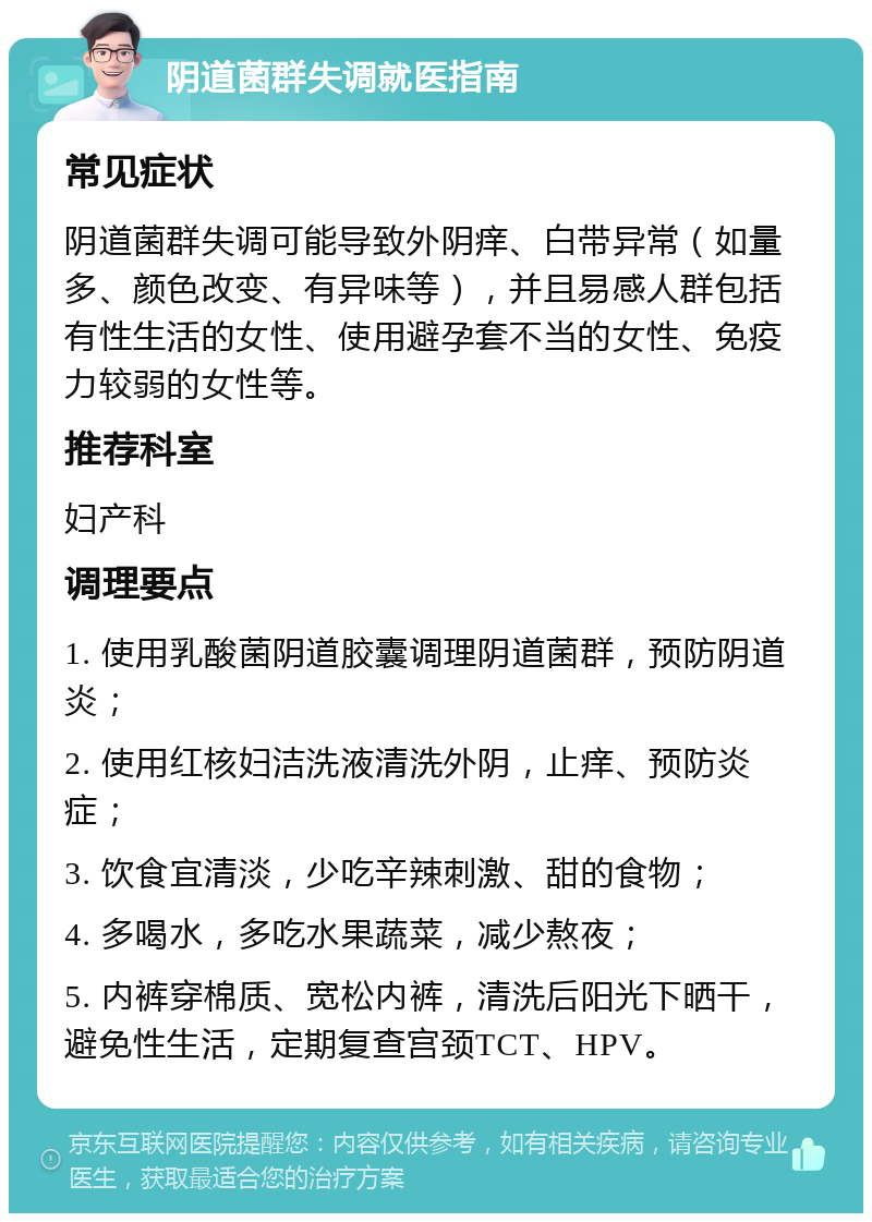 阴道菌群失调就医指南 常见症状 阴道菌群失调可能导致外阴痒、白带异常（如量多、颜色改变、有异味等），并且易感人群包括有性生活的女性、使用避孕套不当的女性、免疫力较弱的女性等。 推荐科室 妇产科 调理要点 1. 使用乳酸菌阴道胶囊调理阴道菌群，预防阴道炎； 2. 使用红核妇洁洗液清洗外阴，止痒、预防炎症； 3. 饮食宜清淡，少吃辛辣刺激、甜的食物； 4. 多喝水，多吃水果蔬菜，减少熬夜； 5. 内裤穿棉质、宽松内裤，清洗后阳光下晒干，避免性生活，定期复查宫颈TCT、HPV。