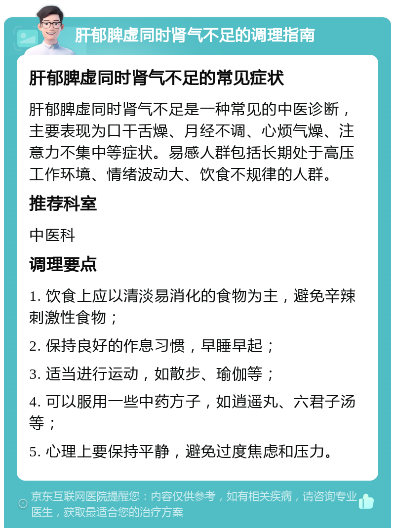 肝郁脾虚同时肾气不足的调理指南 肝郁脾虚同时肾气不足的常见症状 肝郁脾虚同时肾气不足是一种常见的中医诊断，主要表现为口干舌燥、月经不调、心烦气燥、注意力不集中等症状。易感人群包括长期处于高压工作环境、情绪波动大、饮食不规律的人群。 推荐科室 中医科 调理要点 1. 饮食上应以清淡易消化的食物为主，避免辛辣刺激性食物； 2. 保持良好的作息习惯，早睡早起； 3. 适当进行运动，如散步、瑜伽等； 4. 可以服用一些中药方子，如逍遥丸、六君子汤等； 5. 心理上要保持平静，避免过度焦虑和压力。