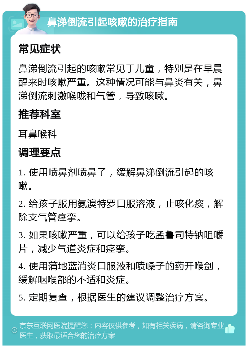 鼻涕倒流引起咳嗽的治疗指南 常见症状 鼻涕倒流引起的咳嗽常见于儿童，特别是在早晨醒来时咳嗽严重。这种情况可能与鼻炎有关，鼻涕倒流刺激喉咙和气管，导致咳嗽。 推荐科室 耳鼻喉科 调理要点 1. 使用喷鼻剂喷鼻子，缓解鼻涕倒流引起的咳嗽。 2. 给孩子服用氨溴特罗口服溶液，止咳化痰，解除支气管痉挛。 3. 如果咳嗽严重，可以给孩子吃孟鲁司特钠咀嚼片，减少气道炎症和痉挛。 4. 使用蒲地蓝消炎口服液和喷嗓子的药开喉剑，缓解咽喉部的不适和炎症。 5. 定期复查，根据医生的建议调整治疗方案。