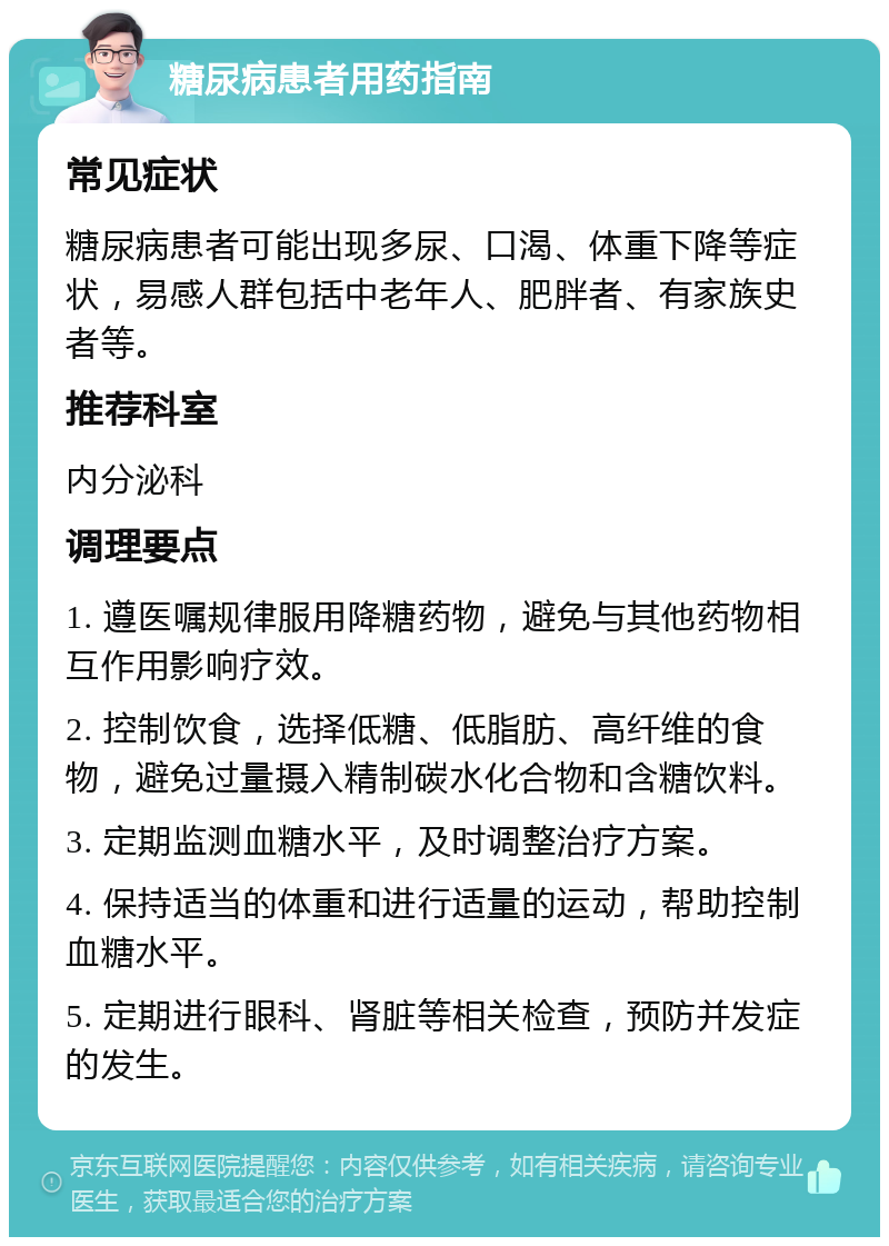 糖尿病患者用药指南 常见症状 糖尿病患者可能出现多尿、口渴、体重下降等症状，易感人群包括中老年人、肥胖者、有家族史者等。 推荐科室 内分泌科 调理要点 1. 遵医嘱规律服用降糖药物，避免与其他药物相互作用影响疗效。 2. 控制饮食，选择低糖、低脂肪、高纤维的食物，避免过量摄入精制碳水化合物和含糖饮料。 3. 定期监测血糖水平，及时调整治疗方案。 4. 保持适当的体重和进行适量的运动，帮助控制血糖水平。 5. 定期进行眼科、肾脏等相关检查，预防并发症的发生。