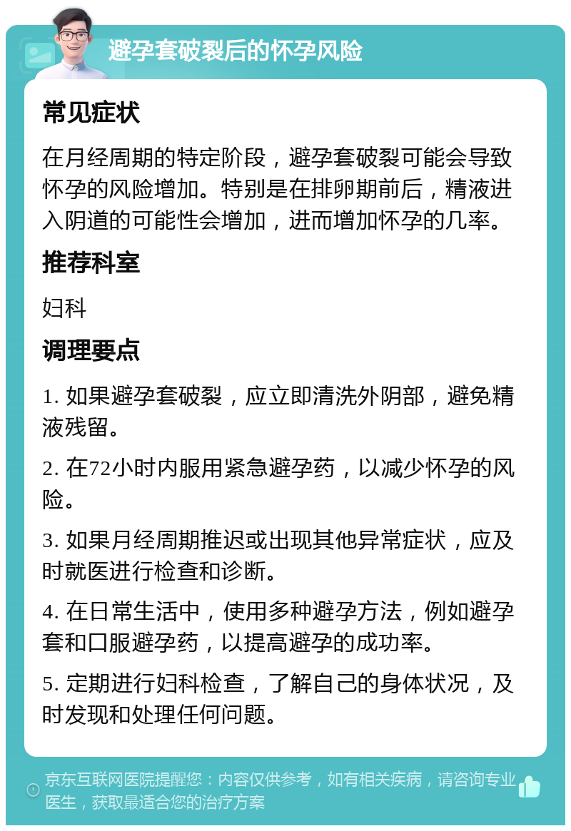 避孕套破裂后的怀孕风险 常见症状 在月经周期的特定阶段，避孕套破裂可能会导致怀孕的风险增加。特别是在排卵期前后，精液进入阴道的可能性会增加，进而增加怀孕的几率。 推荐科室 妇科 调理要点 1. 如果避孕套破裂，应立即清洗外阴部，避免精液残留。 2. 在72小时内服用紧急避孕药，以减少怀孕的风险。 3. 如果月经周期推迟或出现其他异常症状，应及时就医进行检查和诊断。 4. 在日常生活中，使用多种避孕方法，例如避孕套和口服避孕药，以提高避孕的成功率。 5. 定期进行妇科检查，了解自己的身体状况，及时发现和处理任何问题。