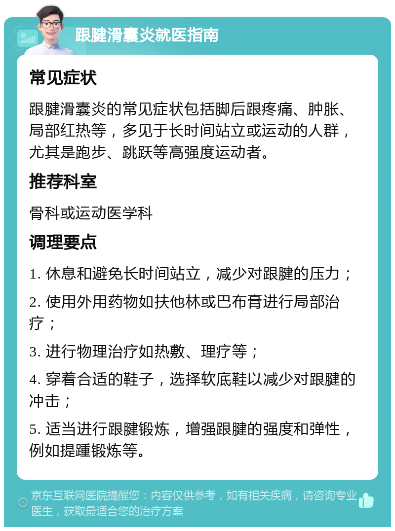 跟腱滑囊炎就医指南 常见症状 跟腱滑囊炎的常见症状包括脚后跟疼痛、肿胀、局部红热等，多见于长时间站立或运动的人群，尤其是跑步、跳跃等高强度运动者。 推荐科室 骨科或运动医学科 调理要点 1. 休息和避免长时间站立，减少对跟腱的压力； 2. 使用外用药物如扶他林或巴布膏进行局部治疗； 3. 进行物理治疗如热敷、理疗等； 4. 穿着合适的鞋子，选择软底鞋以减少对跟腱的冲击； 5. 适当进行跟腱锻炼，增强跟腱的强度和弹性，例如提踵锻炼等。