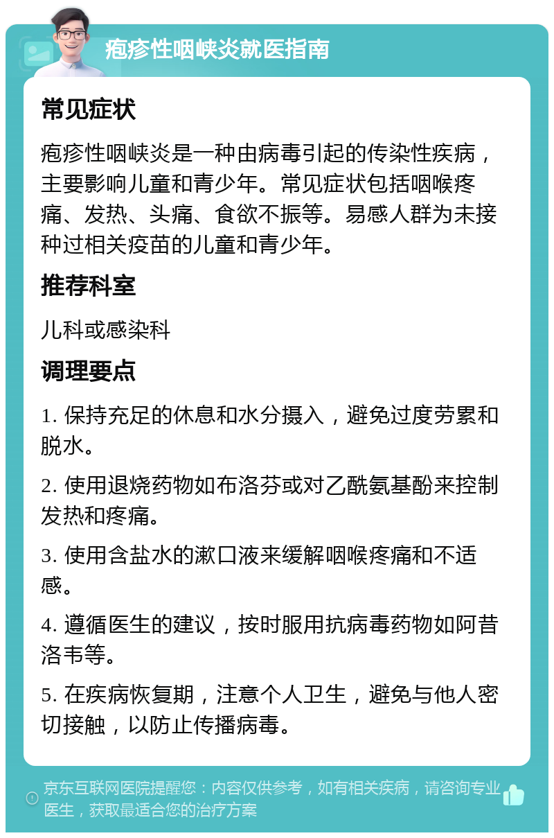 疱疹性咽峡炎就医指南 常见症状 疱疹性咽峡炎是一种由病毒引起的传染性疾病，主要影响儿童和青少年。常见症状包括咽喉疼痛、发热、头痛、食欲不振等。易感人群为未接种过相关疫苗的儿童和青少年。 推荐科室 儿科或感染科 调理要点 1. 保持充足的休息和水分摄入，避免过度劳累和脱水。 2. 使用退烧药物如布洛芬或对乙酰氨基酚来控制发热和疼痛。 3. 使用含盐水的漱口液来缓解咽喉疼痛和不适感。 4. 遵循医生的建议，按时服用抗病毒药物如阿昔洛韦等。 5. 在疾病恢复期，注意个人卫生，避免与他人密切接触，以防止传播病毒。