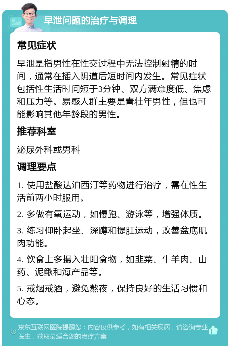 早泄问题的治疗与调理 常见症状 早泄是指男性在性交过程中无法控制射精的时间，通常在插入阴道后短时间内发生。常见症状包括性生活时间短于3分钟、双方满意度低、焦虑和压力等。易感人群主要是青壮年男性，但也可能影响其他年龄段的男性。 推荐科室 泌尿外科或男科 调理要点 1. 使用盐酸达泊西汀等药物进行治疗，需在性生活前两小时服用。 2. 多做有氧运动，如慢跑、游泳等，增强体质。 3. 练习仰卧起坐、深蹲和提肛运动，改善盆底肌肉功能。 4. 饮食上多摄入壮阳食物，如韭菜、牛羊肉、山药、泥鳅和海产品等。 5. 戒烟戒酒，避免熬夜，保持良好的生活习惯和心态。