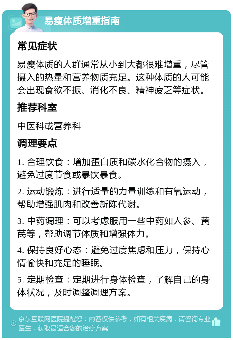 易瘦体质增重指南 常见症状 易瘦体质的人群通常从小到大都很难增重，尽管摄入的热量和营养物质充足。这种体质的人可能会出现食欲不振、消化不良、精神疲乏等症状。 推荐科室 中医科或营养科 调理要点 1. 合理饮食：增加蛋白质和碳水化合物的摄入，避免过度节食或暴饮暴食。 2. 运动锻炼：进行适量的力量训练和有氧运动，帮助增强肌肉和改善新陈代谢。 3. 中药调理：可以考虑服用一些中药如人参、黄芪等，帮助调节体质和增强体力。 4. 保持良好心态：避免过度焦虑和压力，保持心情愉快和充足的睡眠。 5. 定期检查：定期进行身体检查，了解自己的身体状况，及时调整调理方案。