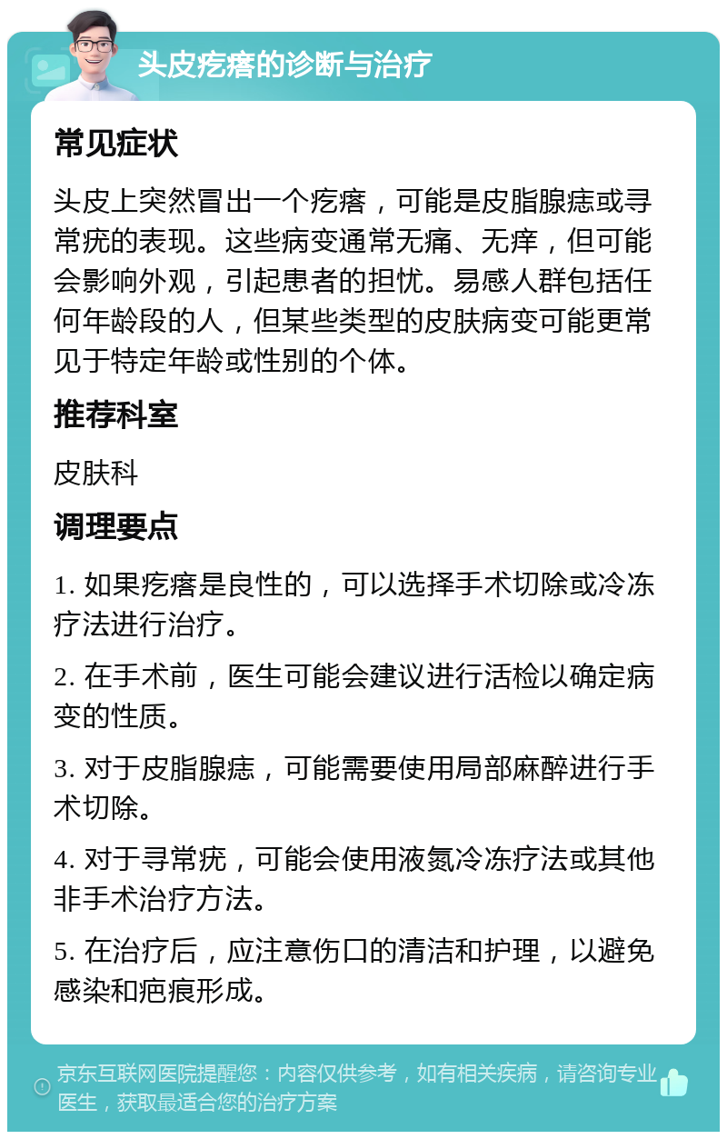 头皮疙瘩的诊断与治疗 常见症状 头皮上突然冒出一个疙瘩，可能是皮脂腺痣或寻常疣的表现。这些病变通常无痛、无痒，但可能会影响外观，引起患者的担忧。易感人群包括任何年龄段的人，但某些类型的皮肤病变可能更常见于特定年龄或性别的个体。 推荐科室 皮肤科 调理要点 1. 如果疙瘩是良性的，可以选择手术切除或冷冻疗法进行治疗。 2. 在手术前，医生可能会建议进行活检以确定病变的性质。 3. 对于皮脂腺痣，可能需要使用局部麻醉进行手术切除。 4. 对于寻常疣，可能会使用液氮冷冻疗法或其他非手术治疗方法。 5. 在治疗后，应注意伤口的清洁和护理，以避免感染和疤痕形成。