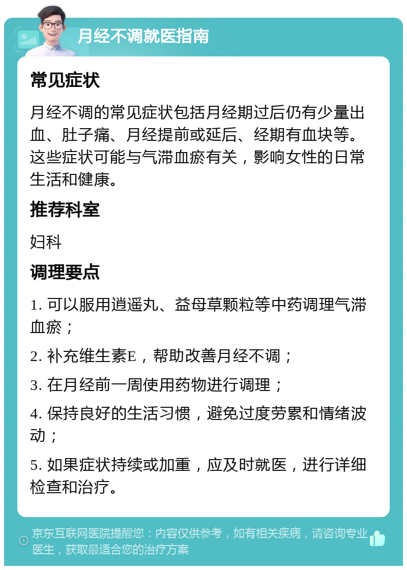 月经不调就医指南 常见症状 月经不调的常见症状包括月经期过后仍有少量出血、肚子痛、月经提前或延后、经期有血块等。这些症状可能与气滞血瘀有关，影响女性的日常生活和健康。 推荐科室 妇科 调理要点 1. 可以服用逍遥丸、益母草颗粒等中药调理气滞血瘀； 2. 补充维生素E，帮助改善月经不调； 3. 在月经前一周使用药物进行调理； 4. 保持良好的生活习惯，避免过度劳累和情绪波动； 5. 如果症状持续或加重，应及时就医，进行详细检查和治疗。