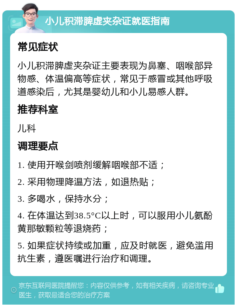 小儿积滞脾虚夹杂证就医指南 常见症状 小儿积滞脾虚夹杂证主要表现为鼻塞、咽喉部异物感、体温偏高等症状，常见于感冒或其他呼吸道感染后，尤其是婴幼儿和小儿易感人群。 推荐科室 儿科 调理要点 1. 使用开喉剑喷剂缓解咽喉部不适； 2. 采用物理降温方法，如退热贴； 3. 多喝水，保持水分； 4. 在体温达到38.5°C以上时，可以服用小儿氨酚黄那敏颗粒等退烧药； 5. 如果症状持续或加重，应及时就医，避免滥用抗生素，遵医嘱进行治疗和调理。