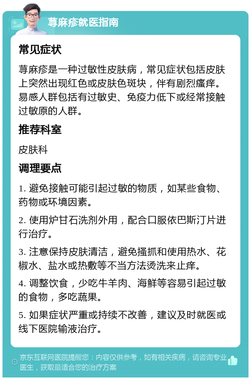 荨麻疹就医指南 常见症状 荨麻疹是一种过敏性皮肤病，常见症状包括皮肤上突然出现红色或皮肤色斑块，伴有剧烈瘙痒。易感人群包括有过敏史、免疫力低下或经常接触过敏原的人群。 推荐科室 皮肤科 调理要点 1. 避免接触可能引起过敏的物质，如某些食物、药物或环境因素。 2. 使用炉甘石洗剂外用，配合口服依巴斯汀片进行治疗。 3. 注意保持皮肤清洁，避免搔抓和使用热水、花椒水、盐水或热敷等不当方法烫洗来止痒。 4. 调整饮食，少吃牛羊肉、海鲜等容易引起过敏的食物，多吃蔬果。 5. 如果症状严重或持续不改善，建议及时就医或线下医院输液治疗。