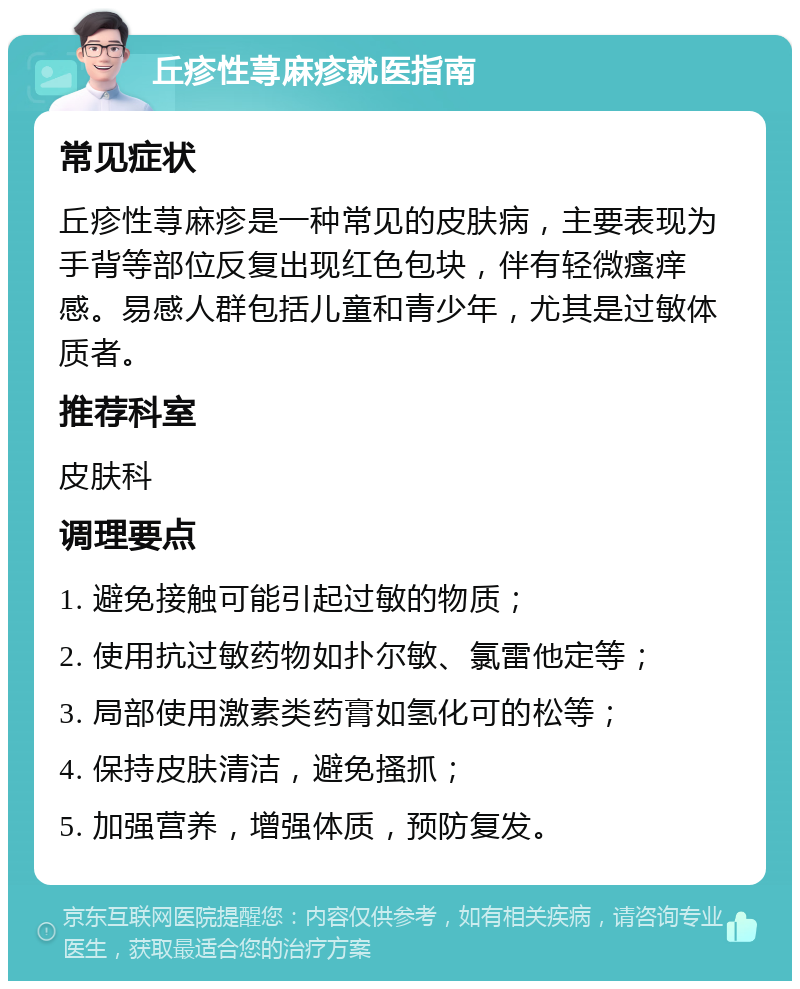 丘疹性荨麻疹就医指南 常见症状 丘疹性荨麻疹是一种常见的皮肤病，主要表现为手背等部位反复出现红色包块，伴有轻微瘙痒感。易感人群包括儿童和青少年，尤其是过敏体质者。 推荐科室 皮肤科 调理要点 1. 避免接触可能引起过敏的物质； 2. 使用抗过敏药物如扑尔敏、氯雷他定等； 3. 局部使用激素类药膏如氢化可的松等； 4. 保持皮肤清洁，避免搔抓； 5. 加强营养，增强体质，预防复发。