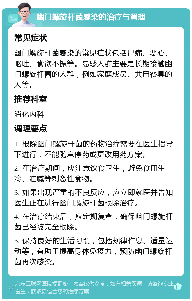 幽门螺旋杆菌感染的治疗与调理 常见症状 幽门螺旋杆菌感染的常见症状包括胃痛、恶心、呕吐、食欲不振等。易感人群主要是长期接触幽门螺旋杆菌的人群，例如家庭成员、共用餐具的人等。 推荐科室 消化内科 调理要点 1. 根除幽门螺旋杆菌的药物治疗需要在医生指导下进行，不能随意停药或更改用药方案。 2. 在治疗期间，应注意饮食卫生，避免食用生冷、油腻等刺激性食物。 3. 如果出现严重的不良反应，应立即就医并告知医生正在进行幽门螺旋杆菌根除治疗。 4. 在治疗结束后，应定期复查，确保幽门螺旋杆菌已经被完全根除。 5. 保持良好的生活习惯，包括规律作息、适量运动等，有助于提高身体免疫力，预防幽门螺旋杆菌再次感染。