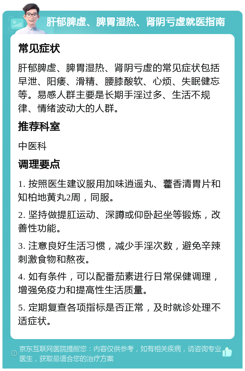 肝郁脾虚、脾胃湿热、肾阴亏虚就医指南 常见症状 肝郁脾虚、脾胃湿热、肾阴亏虚的常见症状包括早泄、阳痿、滑精、腰膝酸软、心烦、失眠健忘等。易感人群主要是长期手淫过多、生活不规律、情绪波动大的人群。 推荐科室 中医科 调理要点 1. 按照医生建议服用加味逍遥丸、藿香清胃片和知柏地黄丸2周，同服。 2. 坚持做提肛运动、深蹲或仰卧起坐等锻炼，改善性功能。 3. 注意良好生活习惯，减少手淫次数，避免辛辣刺激食物和熬夜。 4. 如有条件，可以配番茄素进行日常保健调理，增强免疫力和提高性生活质量。 5. 定期复查各项指标是否正常，及时就诊处理不适症状。