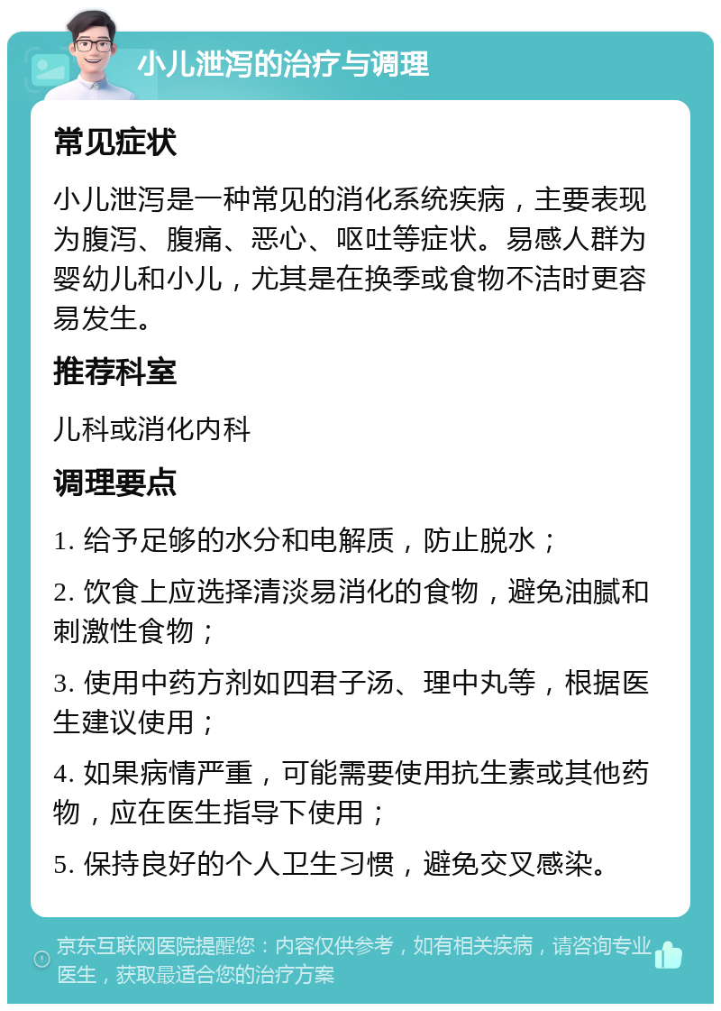 小儿泄泻的治疗与调理 常见症状 小儿泄泻是一种常见的消化系统疾病，主要表现为腹泻、腹痛、恶心、呕吐等症状。易感人群为婴幼儿和小儿，尤其是在换季或食物不洁时更容易发生。 推荐科室 儿科或消化内科 调理要点 1. 给予足够的水分和电解质，防止脱水； 2. 饮食上应选择清淡易消化的食物，避免油腻和刺激性食物； 3. 使用中药方剂如四君子汤、理中丸等，根据医生建议使用； 4. 如果病情严重，可能需要使用抗生素或其他药物，应在医生指导下使用； 5. 保持良好的个人卫生习惯，避免交叉感染。