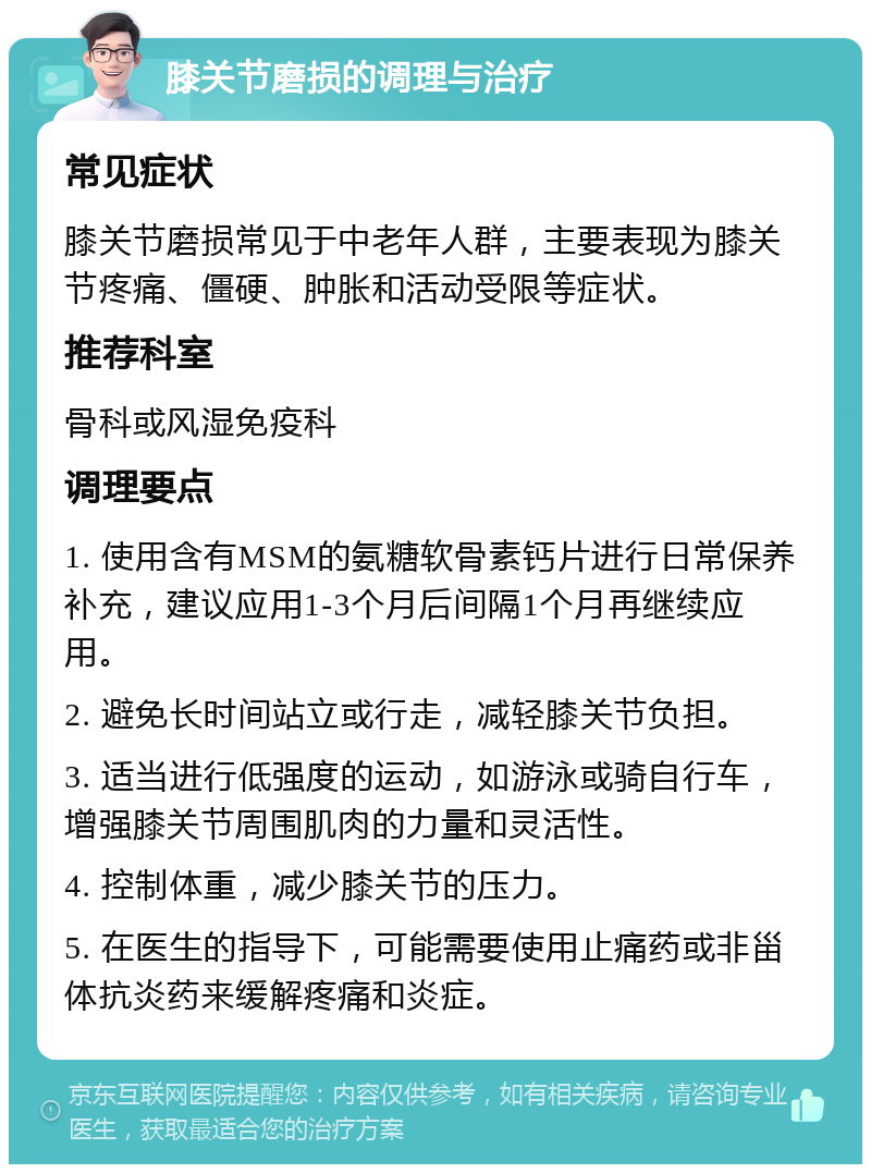 膝关节磨损的调理与治疗 常见症状 膝关节磨损常见于中老年人群，主要表现为膝关节疼痛、僵硬、肿胀和活动受限等症状。 推荐科室 骨科或风湿免疫科 调理要点 1. 使用含有MSM的氨糖软骨素钙片进行日常保养补充，建议应用1-3个月后间隔1个月再继续应用。 2. 避免长时间站立或行走，减轻膝关节负担。 3. 适当进行低强度的运动，如游泳或骑自行车，增强膝关节周围肌肉的力量和灵活性。 4. 控制体重，减少膝关节的压力。 5. 在医生的指导下，可能需要使用止痛药或非甾体抗炎药来缓解疼痛和炎症。