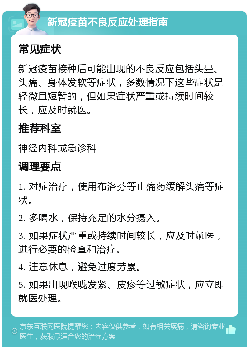 新冠疫苗不良反应处理指南 常见症状 新冠疫苗接种后可能出现的不良反应包括头晕、头痛、身体发软等症状，多数情况下这些症状是轻微且短暂的，但如果症状严重或持续时间较长，应及时就医。 推荐科室 神经内科或急诊科 调理要点 1. 对症治疗，使用布洛芬等止痛药缓解头痛等症状。 2. 多喝水，保持充足的水分摄入。 3. 如果症状严重或持续时间较长，应及时就医，进行必要的检查和治疗。 4. 注意休息，避免过度劳累。 5. 如果出现喉咙发紧、皮疹等过敏症状，应立即就医处理。