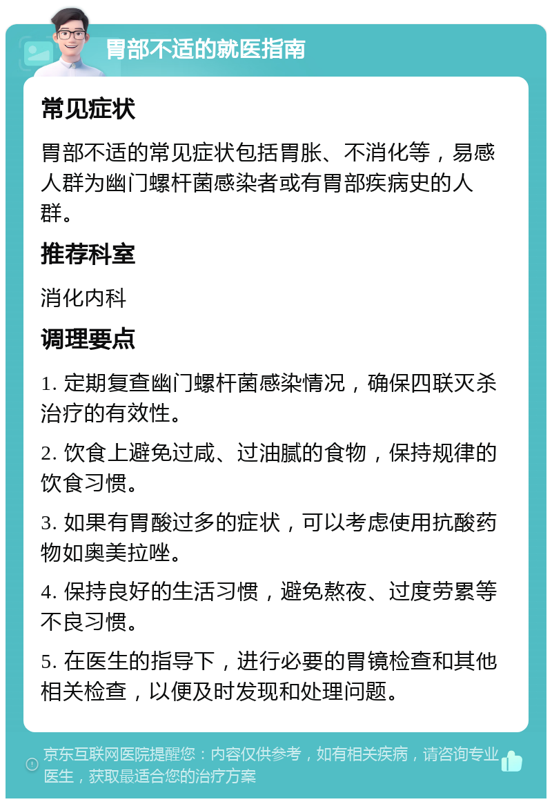 胃部不适的就医指南 常见症状 胃部不适的常见症状包括胃胀、不消化等，易感人群为幽门螺杆菌感染者或有胃部疾病史的人群。 推荐科室 消化内科 调理要点 1. 定期复查幽门螺杆菌感染情况，确保四联灭杀治疗的有效性。 2. 饮食上避免过咸、过油腻的食物，保持规律的饮食习惯。 3. 如果有胃酸过多的症状，可以考虑使用抗酸药物如奥美拉唑。 4. 保持良好的生活习惯，避免熬夜、过度劳累等不良习惯。 5. 在医生的指导下，进行必要的胃镜检查和其他相关检查，以便及时发现和处理问题。