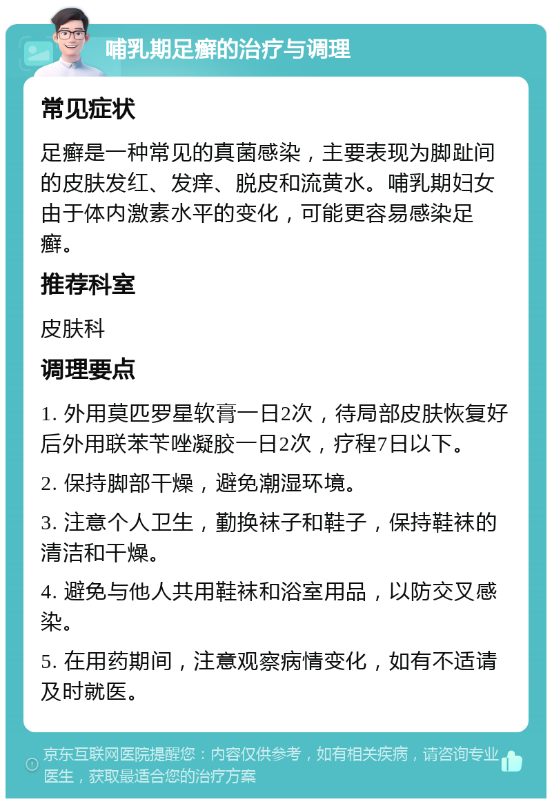 哺乳期足癣的治疗与调理 常见症状 足癣是一种常见的真菌感染，主要表现为脚趾间的皮肤发红、发痒、脱皮和流黄水。哺乳期妇女由于体内激素水平的变化，可能更容易感染足癣。 推荐科室 皮肤科 调理要点 1. 外用莫匹罗星软膏一日2次，待局部皮肤恢复好后外用联苯苄唑凝胶一日2次，疗程7日以下。 2. 保持脚部干燥，避免潮湿环境。 3. 注意个人卫生，勤换袜子和鞋子，保持鞋袜的清洁和干燥。 4. 避免与他人共用鞋袜和浴室用品，以防交叉感染。 5. 在用药期间，注意观察病情变化，如有不适请及时就医。