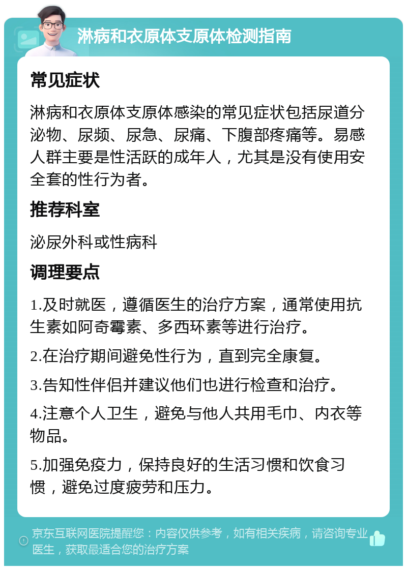 淋病和衣原体支原体检测指南 常见症状 淋病和衣原体支原体感染的常见症状包括尿道分泌物、尿频、尿急、尿痛、下腹部疼痛等。易感人群主要是性活跃的成年人，尤其是没有使用安全套的性行为者。 推荐科室 泌尿外科或性病科 调理要点 1.及时就医，遵循医生的治疗方案，通常使用抗生素如阿奇霉素、多西环素等进行治疗。 2.在治疗期间避免性行为，直到完全康复。 3.告知性伴侣并建议他们也进行检查和治疗。 4.注意个人卫生，避免与他人共用毛巾、内衣等物品。 5.加强免疫力，保持良好的生活习惯和饮食习惯，避免过度疲劳和压力。