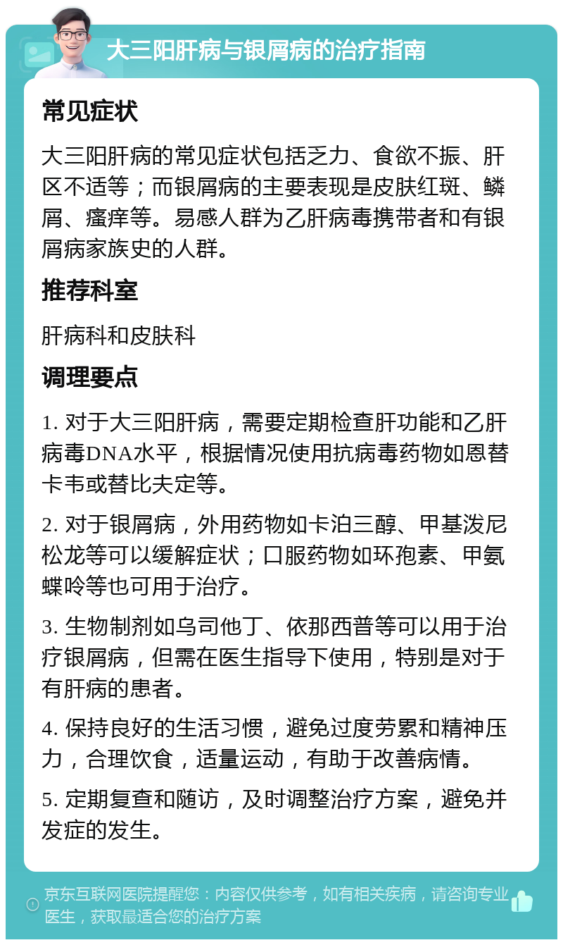 大三阳肝病与银屑病的治疗指南 常见症状 大三阳肝病的常见症状包括乏力、食欲不振、肝区不适等；而银屑病的主要表现是皮肤红斑、鳞屑、瘙痒等。易感人群为乙肝病毒携带者和有银屑病家族史的人群。 推荐科室 肝病科和皮肤科 调理要点 1. 对于大三阳肝病，需要定期检查肝功能和乙肝病毒DNA水平，根据情况使用抗病毒药物如恩替卡韦或替比夫定等。 2. 对于银屑病，外用药物如卡泊三醇、甲基泼尼松龙等可以缓解症状；口服药物如环孢素、甲氨蝶呤等也可用于治疗。 3. 生物制剂如乌司他丁、依那西普等可以用于治疗银屑病，但需在医生指导下使用，特别是对于有肝病的患者。 4. 保持良好的生活习惯，避免过度劳累和精神压力，合理饮食，适量运动，有助于改善病情。 5. 定期复查和随访，及时调整治疗方案，避免并发症的发生。