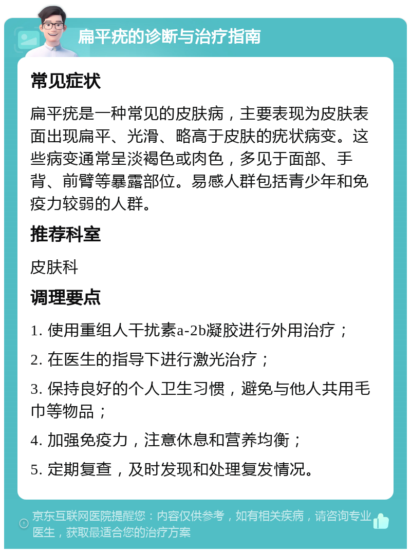 扁平疣的诊断与治疗指南 常见症状 扁平疣是一种常见的皮肤病，主要表现为皮肤表面出现扁平、光滑、略高于皮肤的疣状病变。这些病变通常呈淡褐色或肉色，多见于面部、手背、前臂等暴露部位。易感人群包括青少年和免疫力较弱的人群。 推荐科室 皮肤科 调理要点 1. 使用重组人干扰素a-2b凝胶进行外用治疗； 2. 在医生的指导下进行激光治疗； 3. 保持良好的个人卫生习惯，避免与他人共用毛巾等物品； 4. 加强免疫力，注意休息和营养均衡； 5. 定期复查，及时发现和处理复发情况。