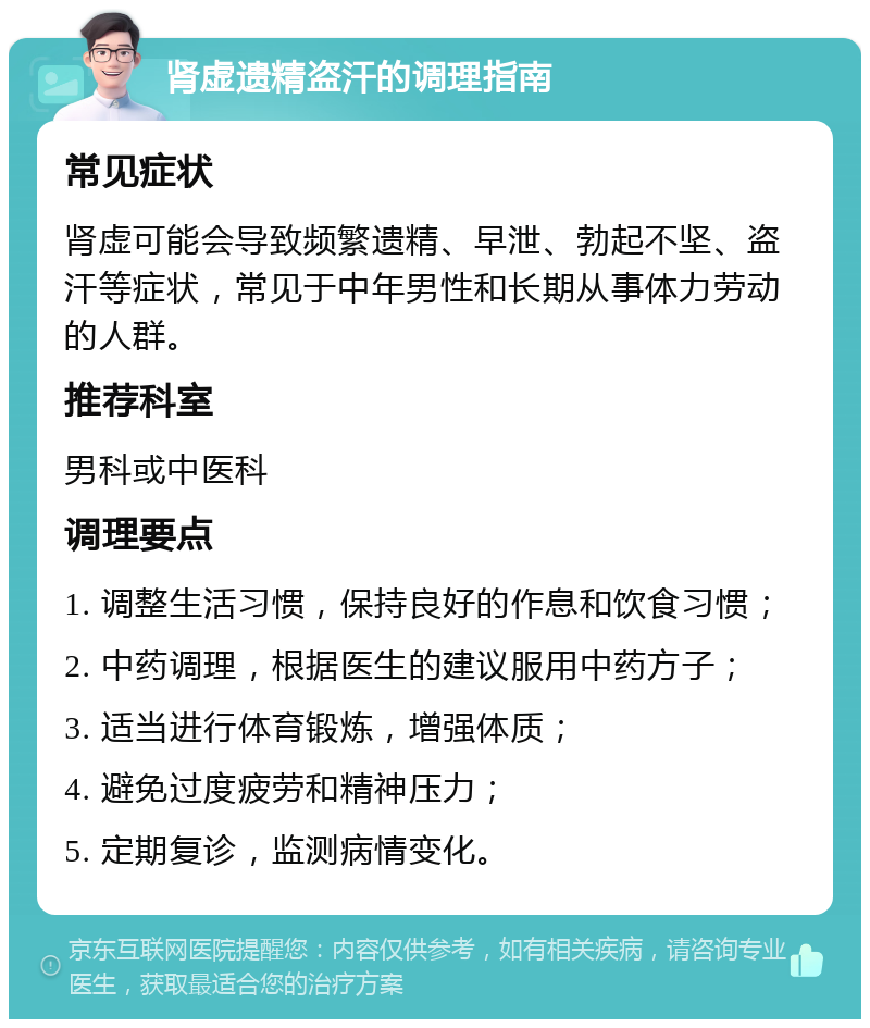 肾虚遗精盗汗的调理指南 常见症状 肾虚可能会导致频繁遗精、早泄、勃起不坚、盗汗等症状，常见于中年男性和长期从事体力劳动的人群。 推荐科室 男科或中医科 调理要点 1. 调整生活习惯，保持良好的作息和饮食习惯； 2. 中药调理，根据医生的建议服用中药方子； 3. 适当进行体育锻炼，增强体质； 4. 避免过度疲劳和精神压力； 5. 定期复诊，监测病情变化。