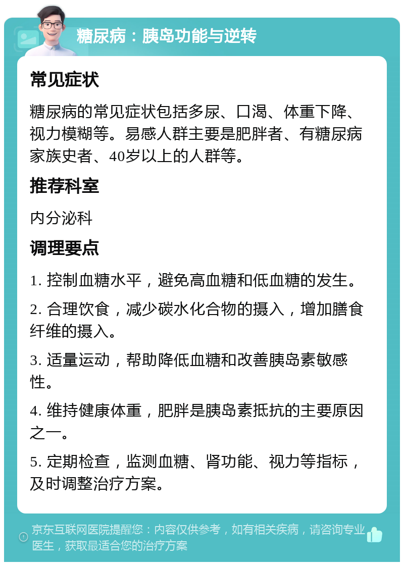 糖尿病：胰岛功能与逆转 常见症状 糖尿病的常见症状包括多尿、口渴、体重下降、视力模糊等。易感人群主要是肥胖者、有糖尿病家族史者、40岁以上的人群等。 推荐科室 内分泌科 调理要点 1. 控制血糖水平，避免高血糖和低血糖的发生。 2. 合理饮食，减少碳水化合物的摄入，增加膳食纤维的摄入。 3. 适量运动，帮助降低血糖和改善胰岛素敏感性。 4. 维持健康体重，肥胖是胰岛素抵抗的主要原因之一。 5. 定期检查，监测血糖、肾功能、视力等指标，及时调整治疗方案。