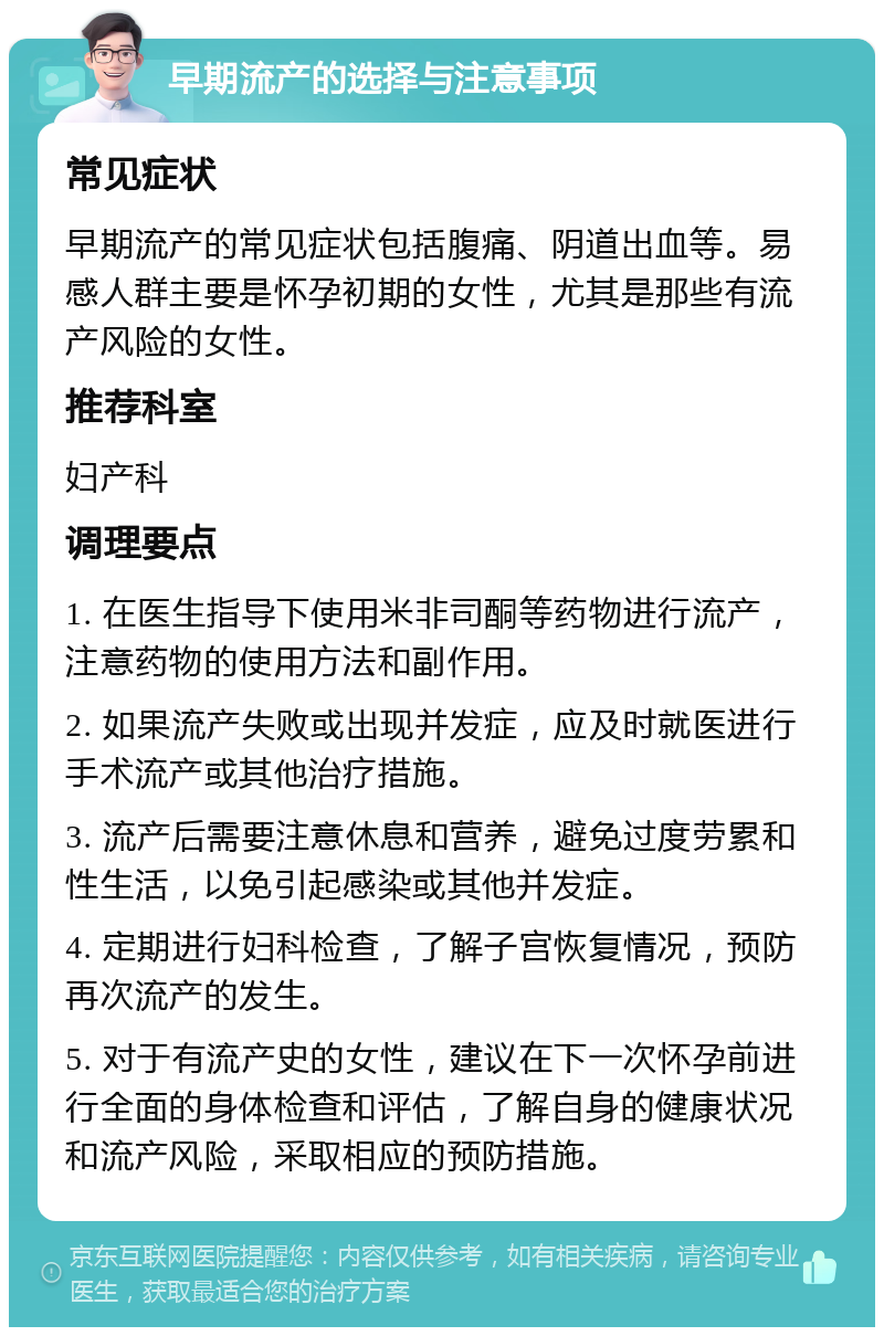 早期流产的选择与注意事项 常见症状 早期流产的常见症状包括腹痛、阴道出血等。易感人群主要是怀孕初期的女性，尤其是那些有流产风险的女性。 推荐科室 妇产科 调理要点 1. 在医生指导下使用米非司酮等药物进行流产，注意药物的使用方法和副作用。 2. 如果流产失败或出现并发症，应及时就医进行手术流产或其他治疗措施。 3. 流产后需要注意休息和营养，避免过度劳累和性生活，以免引起感染或其他并发症。 4. 定期进行妇科检查，了解子宫恢复情况，预防再次流产的发生。 5. 对于有流产史的女性，建议在下一次怀孕前进行全面的身体检查和评估，了解自身的健康状况和流产风险，采取相应的预防措施。