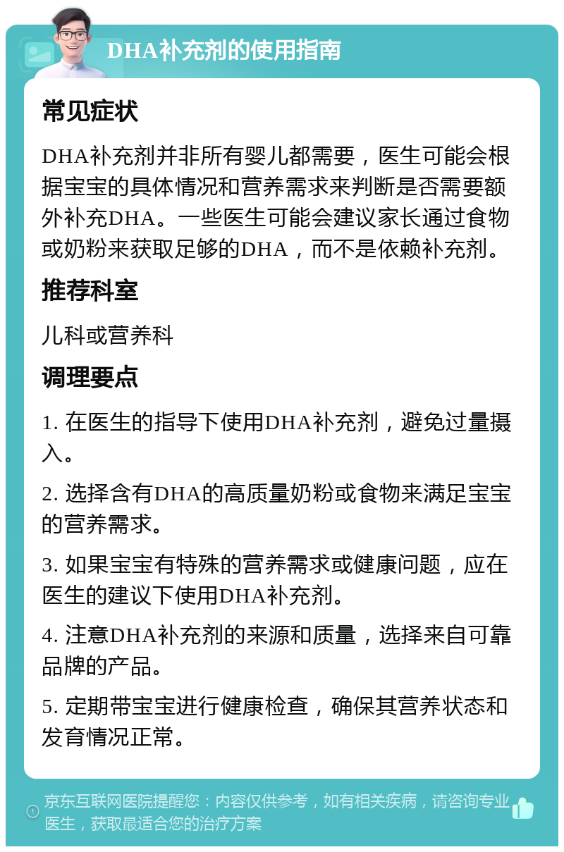 DHA补充剂的使用指南 常见症状 DHA补充剂并非所有婴儿都需要，医生可能会根据宝宝的具体情况和营养需求来判断是否需要额外补充DHA。一些医生可能会建议家长通过食物或奶粉来获取足够的DHA，而不是依赖补充剂。 推荐科室 儿科或营养科 调理要点 1. 在医生的指导下使用DHA补充剂，避免过量摄入。 2. 选择含有DHA的高质量奶粉或食物来满足宝宝的营养需求。 3. 如果宝宝有特殊的营养需求或健康问题，应在医生的建议下使用DHA补充剂。 4. 注意DHA补充剂的来源和质量，选择来自可靠品牌的产品。 5. 定期带宝宝进行健康检查，确保其营养状态和发育情况正常。