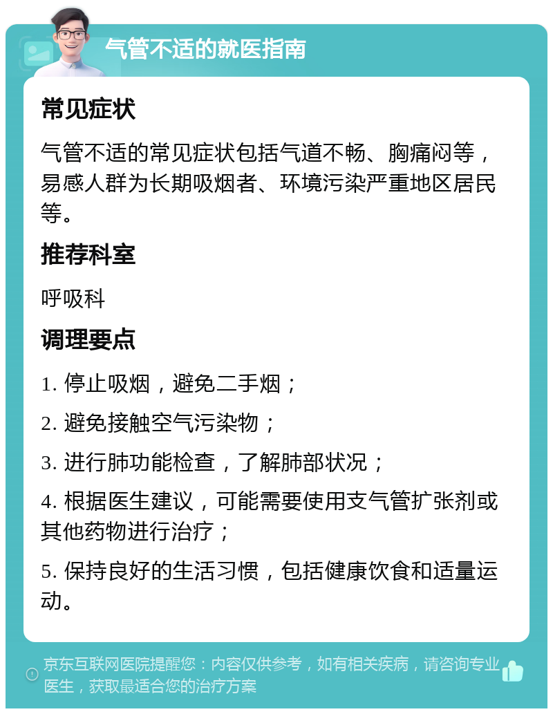 气管不适的就医指南 常见症状 气管不适的常见症状包括气道不畅、胸痛闷等，易感人群为长期吸烟者、环境污染严重地区居民等。 推荐科室 呼吸科 调理要点 1. 停止吸烟，避免二手烟； 2. 避免接触空气污染物； 3. 进行肺功能检查，了解肺部状况； 4. 根据医生建议，可能需要使用支气管扩张剂或其他药物进行治疗； 5. 保持良好的生活习惯，包括健康饮食和适量运动。