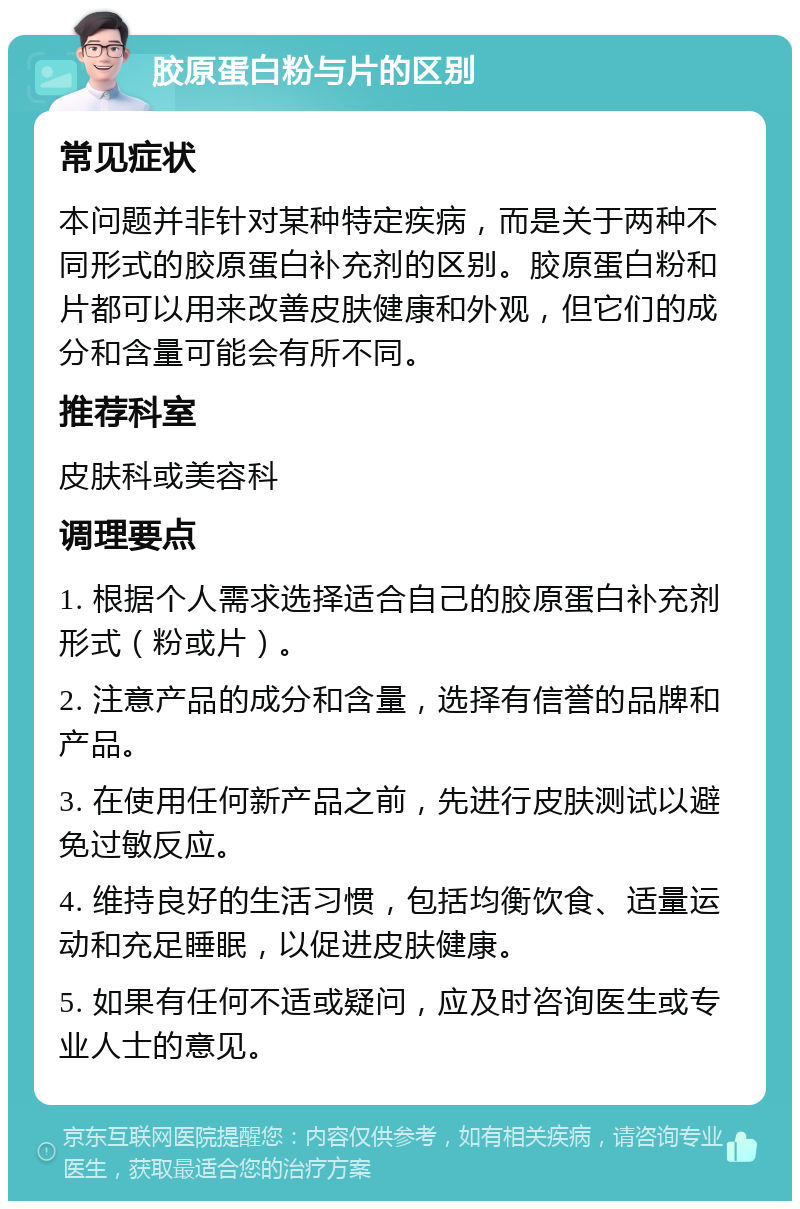 胶原蛋白粉与片的区别 常见症状 本问题并非针对某种特定疾病，而是关于两种不同形式的胶原蛋白补充剂的区别。胶原蛋白粉和片都可以用来改善皮肤健康和外观，但它们的成分和含量可能会有所不同。 推荐科室 皮肤科或美容科 调理要点 1. 根据个人需求选择适合自己的胶原蛋白补充剂形式（粉或片）。 2. 注意产品的成分和含量，选择有信誉的品牌和产品。 3. 在使用任何新产品之前，先进行皮肤测试以避免过敏反应。 4. 维持良好的生活习惯，包括均衡饮食、适量运动和充足睡眠，以促进皮肤健康。 5. 如果有任何不适或疑问，应及时咨询医生或专业人士的意见。