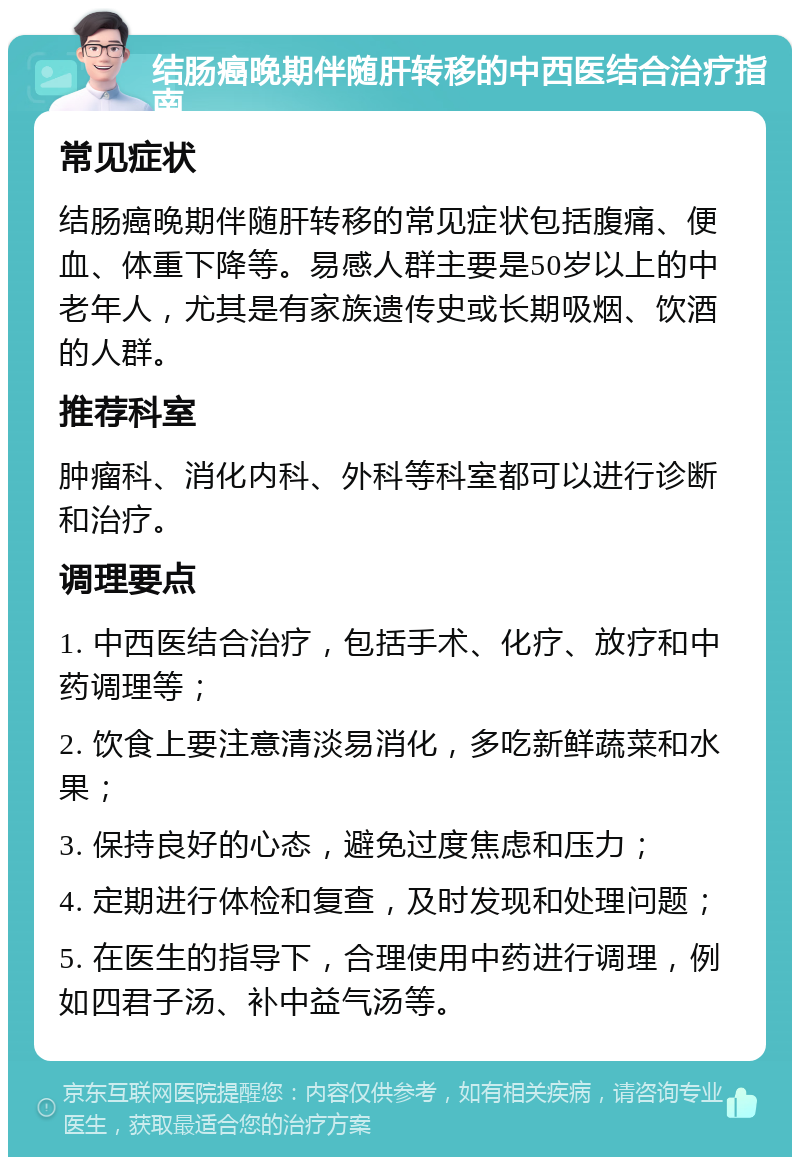 结肠癌晚期伴随肝转移的中西医结合治疗指南 常见症状 结肠癌晚期伴随肝转移的常见症状包括腹痛、便血、体重下降等。易感人群主要是50岁以上的中老年人，尤其是有家族遗传史或长期吸烟、饮酒的人群。 推荐科室 肿瘤科、消化内科、外科等科室都可以进行诊断和治疗。 调理要点 1. 中西医结合治疗，包括手术、化疗、放疗和中药调理等； 2. 饮食上要注意清淡易消化，多吃新鲜蔬菜和水果； 3. 保持良好的心态，避免过度焦虑和压力； 4. 定期进行体检和复查，及时发现和处理问题； 5. 在医生的指导下，合理使用中药进行调理，例如四君子汤、补中益气汤等。