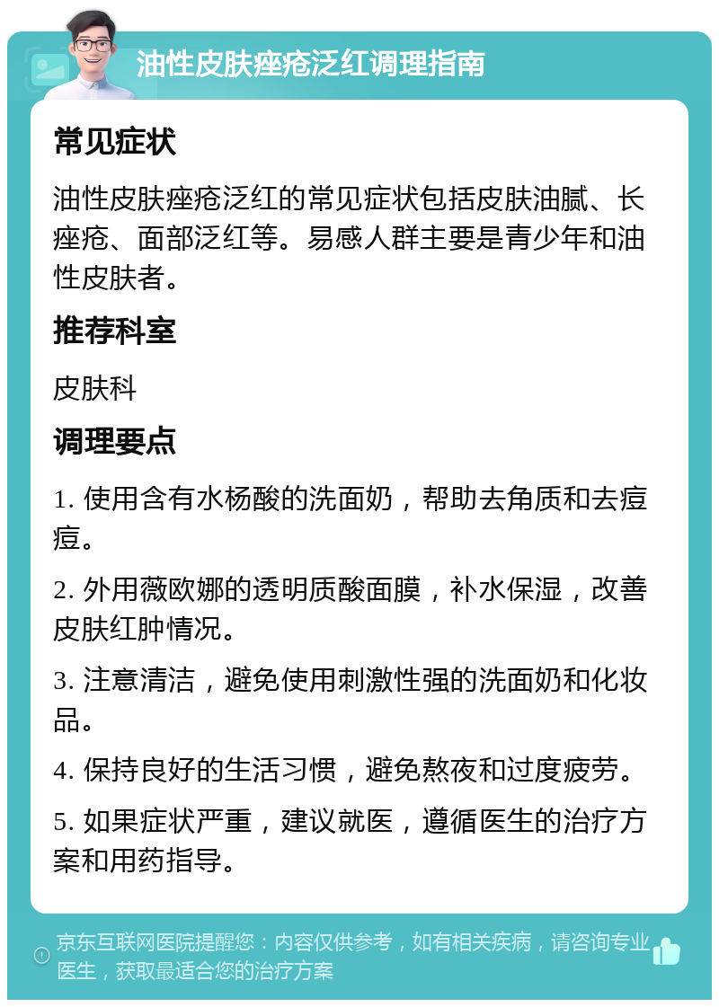 油性皮肤痤疮泛红调理指南 常见症状 油性皮肤痤疮泛红的常见症状包括皮肤油腻、长痤疮、面部泛红等。易感人群主要是青少年和油性皮肤者。 推荐科室 皮肤科 调理要点 1. 使用含有水杨酸的洗面奶，帮助去角质和去痘痘。 2. 外用薇欧娜的透明质酸面膜，补水保湿，改善皮肤红肿情况。 3. 注意清洁，避免使用刺激性强的洗面奶和化妆品。 4. 保持良好的生活习惯，避免熬夜和过度疲劳。 5. 如果症状严重，建议就医，遵循医生的治疗方案和用药指导。