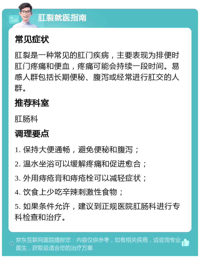 肛裂就医指南 常见症状 肛裂是一种常见的肛门疾病，主要表现为排便时肛门疼痛和便血，疼痛可能会持续一段时间。易感人群包括长期便秘、腹泻或经常进行肛交的人群。 推荐科室 肛肠科 调理要点 1. 保持大便通畅，避免便秘和腹泻； 2. 温水坐浴可以缓解疼痛和促进愈合； 3. 外用痔疮膏和痔疮栓可以减轻症状； 4. 饮食上少吃辛辣刺激性食物； 5. 如果条件允许，建议到正规医院肛肠科进行专科检查和治疗。