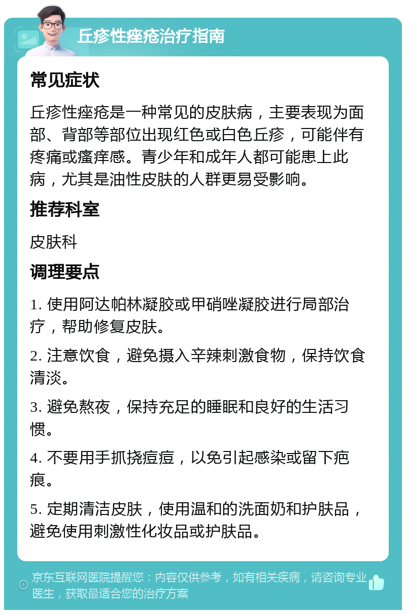 丘疹性痤疮治疗指南 常见症状 丘疹性痤疮是一种常见的皮肤病，主要表现为面部、背部等部位出现红色或白色丘疹，可能伴有疼痛或瘙痒感。青少年和成年人都可能患上此病，尤其是油性皮肤的人群更易受影响。 推荐科室 皮肤科 调理要点 1. 使用阿达帕林凝胶或甲硝唑凝胶进行局部治疗，帮助修复皮肤。 2. 注意饮食，避免摄入辛辣刺激食物，保持饮食清淡。 3. 避免熬夜，保持充足的睡眠和良好的生活习惯。 4. 不要用手抓挠痘痘，以免引起感染或留下疤痕。 5. 定期清洁皮肤，使用温和的洗面奶和护肤品，避免使用刺激性化妆品或护肤品。