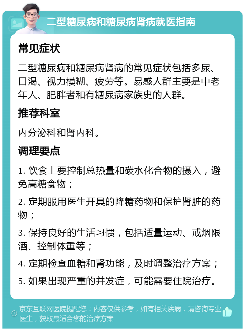 二型糖尿病和糖尿病肾病就医指南 常见症状 二型糖尿病和糖尿病肾病的常见症状包括多尿、口渴、视力模糊、疲劳等。易感人群主要是中老年人、肥胖者和有糖尿病家族史的人群。 推荐科室 内分泌科和肾内科。 调理要点 1. 饮食上要控制总热量和碳水化合物的摄入，避免高糖食物； 2. 定期服用医生开具的降糖药物和保护肾脏的药物； 3. 保持良好的生活习惯，包括适量运动、戒烟限酒、控制体重等； 4. 定期检查血糖和肾功能，及时调整治疗方案； 5. 如果出现严重的并发症，可能需要住院治疗。