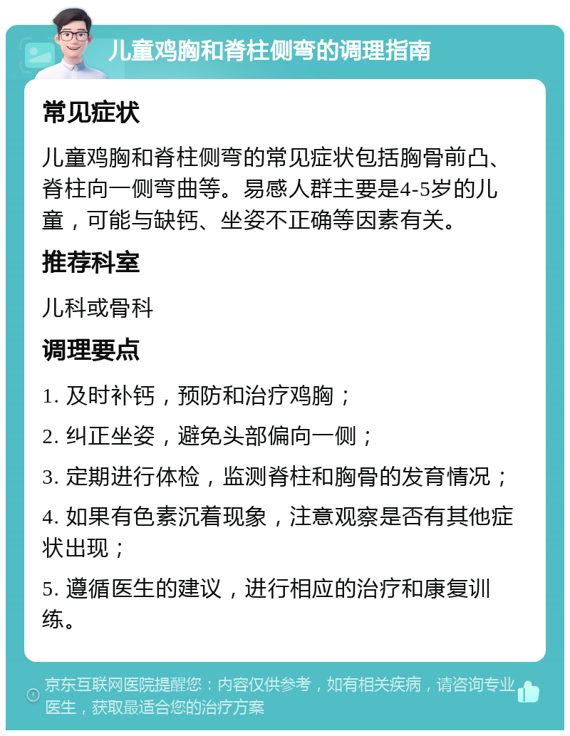 儿童鸡胸和脊柱侧弯的调理指南 常见症状 儿童鸡胸和脊柱侧弯的常见症状包括胸骨前凸、脊柱向一侧弯曲等。易感人群主要是4-5岁的儿童，可能与缺钙、坐姿不正确等因素有关。 推荐科室 儿科或骨科 调理要点 1. 及时补钙，预防和治疗鸡胸； 2. 纠正坐姿，避免头部偏向一侧； 3. 定期进行体检，监测脊柱和胸骨的发育情况； 4. 如果有色素沉着现象，注意观察是否有其他症状出现； 5. 遵循医生的建议，进行相应的治疗和康复训练。