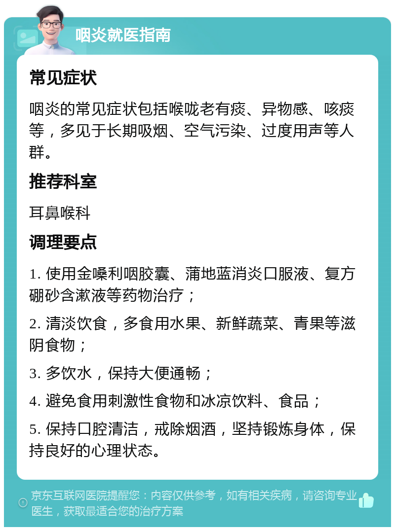 咽炎就医指南 常见症状 咽炎的常见症状包括喉咙老有痰、异物感、咳痰等，多见于长期吸烟、空气污染、过度用声等人群。 推荐科室 耳鼻喉科 调理要点 1. 使用金嗓利咽胶囊、蒲地蓝消炎口服液、复方硼砂含漱液等药物治疗； 2. 清淡饮食，多食用水果、新鲜蔬菜、青果等滋阴食物； 3. 多饮水，保持大便通畅； 4. 避免食用刺激性食物和冰凉饮料、食品； 5. 保持口腔清洁，戒除烟酒，坚持锻炼身体，保持良好的心理状态。