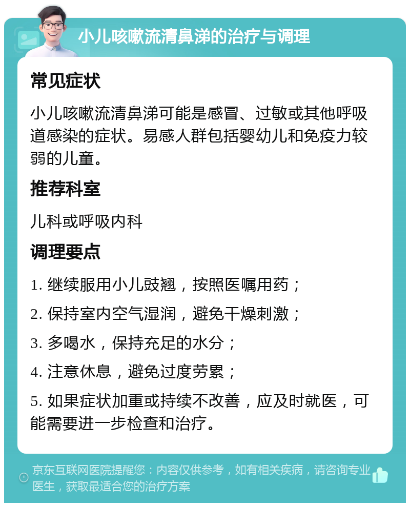 小儿咳嗽流清鼻涕的治疗与调理 常见症状 小儿咳嗽流清鼻涕可能是感冒、过敏或其他呼吸道感染的症状。易感人群包括婴幼儿和免疫力较弱的儿童。 推荐科室 儿科或呼吸内科 调理要点 1. 继续服用小儿豉翘，按照医嘱用药； 2. 保持室内空气湿润，避免干燥刺激； 3. 多喝水，保持充足的水分； 4. 注意休息，避免过度劳累； 5. 如果症状加重或持续不改善，应及时就医，可能需要进一步检查和治疗。