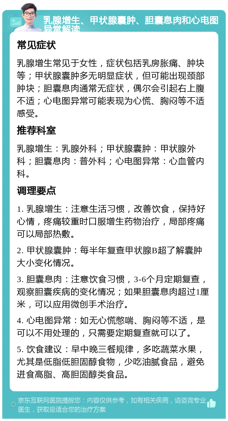 乳腺增生、甲状腺囊肿、胆囊息肉和心电图异常解读 常见症状 乳腺增生常见于女性，症状包括乳房胀痛、肿块等；甲状腺囊肿多无明显症状，但可能出现颈部肿块；胆囊息肉通常无症状，偶尔会引起右上腹不适；心电图异常可能表现为心慌、胸闷等不适感受。 推荐科室 乳腺增生：乳腺外科；甲状腺囊肿：甲状腺外科；胆囊息肉：普外科；心电图异常：心血管内科。 调理要点 1. 乳腺增生：注意生活习惯，改善饮食，保持好心情，疼痛较重时口服增生药物治疗，局部疼痛可以局部热敷。 2. 甲状腺囊肿：每半年复查甲状腺B超了解囊肿大小变化情况。 3. 胆囊息肉：注意饮食习惯，3-6个月定期复查，观察胆囊疾病的变化情况；如果胆囊息肉超过1厘米，可以应用微创手术治疗。 4. 心电图异常：如无心慌憋喘、胸闷等不适，是可以不用处理的，只需要定期复查就可以了。 5. 饮食建议：早中晚三餐规律，多吃蔬菜水果，尤其是低脂低胆固醇食物，少吃油腻食品，避免进食高脂、高胆固醇类食品。