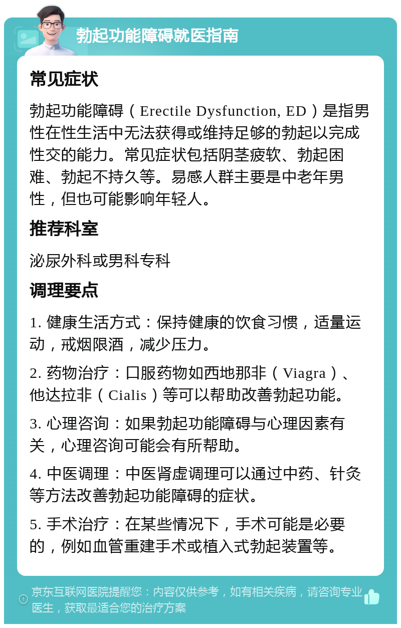 勃起功能障碍就医指南 常见症状 勃起功能障碍（Erectile Dysfunction, ED）是指男性在性生活中无法获得或维持足够的勃起以完成性交的能力。常见症状包括阴茎疲软、勃起困难、勃起不持久等。易感人群主要是中老年男性，但也可能影响年轻人。 推荐科室 泌尿外科或男科专科 调理要点 1. 健康生活方式：保持健康的饮食习惯，适量运动，戒烟限酒，减少压力。 2. 药物治疗：口服药物如西地那非（Viagra）、他达拉非（Cialis）等可以帮助改善勃起功能。 3. 心理咨询：如果勃起功能障碍与心理因素有关，心理咨询可能会有所帮助。 4. 中医调理：中医肾虚调理可以通过中药、针灸等方法改善勃起功能障碍的症状。 5. 手术治疗：在某些情况下，手术可能是必要的，例如血管重建手术或植入式勃起装置等。