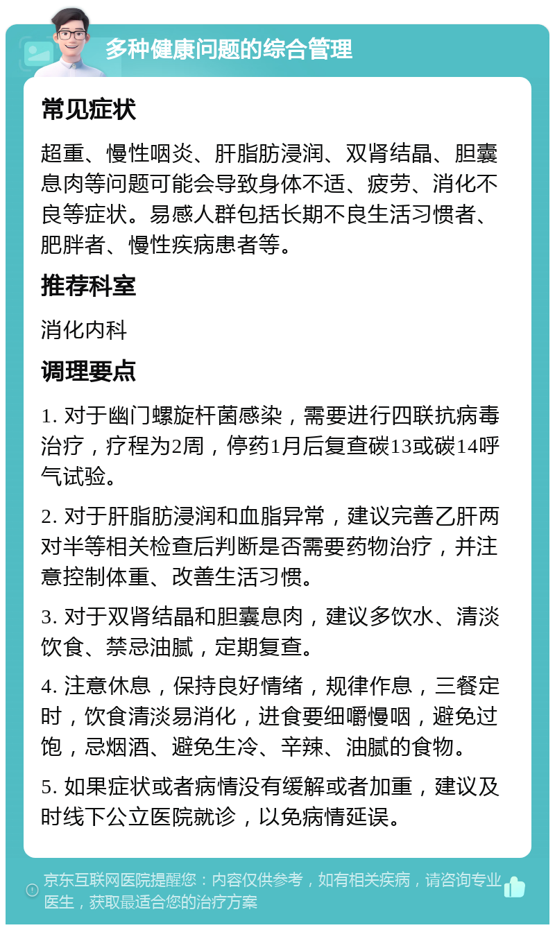 多种健康问题的综合管理 常见症状 超重、慢性咽炎、肝脂肪浸润、双肾结晶、胆囊息肉等问题可能会导致身体不适、疲劳、消化不良等症状。易感人群包括长期不良生活习惯者、肥胖者、慢性疾病患者等。 推荐科室 消化内科 调理要点 1. 对于幽门螺旋杆菌感染，需要进行四联抗病毒治疗，疗程为2周，停药1月后复查碳13或碳14呼气试验。 2. 对于肝脂肪浸润和血脂异常，建议完善乙肝两对半等相关检查后判断是否需要药物治疗，并注意控制体重、改善生活习惯。 3. 对于双肾结晶和胆囊息肉，建议多饮水、清淡饮食、禁忌油腻，定期复查。 4. 注意休息，保持良好情绪，规律作息，三餐定时，饮食清淡易消化，进食要细嚼慢咽，避免过饱，忌烟酒、避免生冷、辛辣、油腻的食物。 5. 如果症状或者病情没有缓解或者加重，建议及时线下公立医院就诊，以免病情延误。