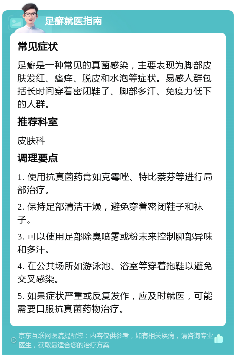 足癣就医指南 常见症状 足癣是一种常见的真菌感染，主要表现为脚部皮肤发红、瘙痒、脱皮和水泡等症状。易感人群包括长时间穿着密闭鞋子、脚部多汗、免疫力低下的人群。 推荐科室 皮肤科 调理要点 1. 使用抗真菌药膏如克霉唑、特比萘芬等进行局部治疗。 2. 保持足部清洁干燥，避免穿着密闭鞋子和袜子。 3. 可以使用足部除臭喷雾或粉末来控制脚部异味和多汗。 4. 在公共场所如游泳池、浴室等穿着拖鞋以避免交叉感染。 5. 如果症状严重或反复发作，应及时就医，可能需要口服抗真菌药物治疗。