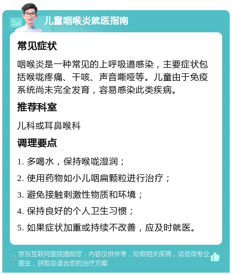 儿童咽喉炎就医指南 常见症状 咽喉炎是一种常见的上呼吸道感染，主要症状包括喉咙疼痛、干咳、声音嘶哑等。儿童由于免疫系统尚未完全发育，容易感染此类疾病。 推荐科室 儿科或耳鼻喉科 调理要点 1. 多喝水，保持喉咙湿润； 2. 使用药物如小儿咽扁颗粒进行治疗； 3. 避免接触刺激性物质和环境； 4. 保持良好的个人卫生习惯； 5. 如果症状加重或持续不改善，应及时就医。