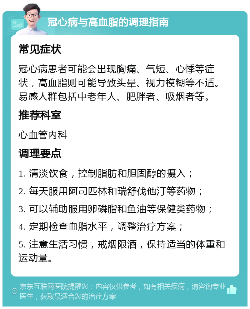 冠心病与高血脂的调理指南 常见症状 冠心病患者可能会出现胸痛、气短、心悸等症状，高血脂则可能导致头晕、视力模糊等不适。易感人群包括中老年人、肥胖者、吸烟者等。 推荐科室 心血管内科 调理要点 1. 清淡饮食，控制脂肪和胆固醇的摄入； 2. 每天服用阿司匹林和瑞舒伐他汀等药物； 3. 可以辅助服用卵磷脂和鱼油等保健类药物； 4. 定期检查血脂水平，调整治疗方案； 5. 注意生活习惯，戒烟限酒，保持适当的体重和运动量。