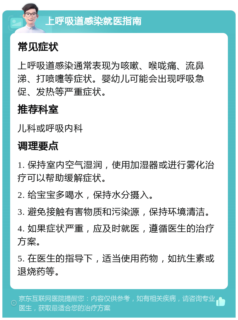 上呼吸道感染就医指南 常见症状 上呼吸道感染通常表现为咳嗽、喉咙痛、流鼻涕、打喷嚏等症状。婴幼儿可能会出现呼吸急促、发热等严重症状。 推荐科室 儿科或呼吸内科 调理要点 1. 保持室内空气湿润，使用加湿器或进行雾化治疗可以帮助缓解症状。 2. 给宝宝多喝水，保持水分摄入。 3. 避免接触有害物质和污染源，保持环境清洁。 4. 如果症状严重，应及时就医，遵循医生的治疗方案。 5. 在医生的指导下，适当使用药物，如抗生素或退烧药等。