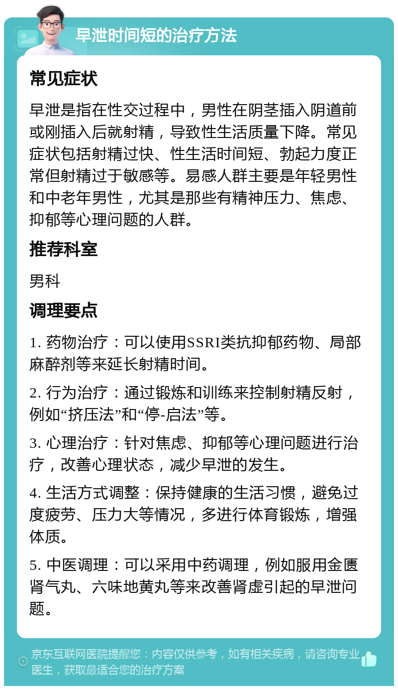 早泄时间短的治疗方法 常见症状 早泄是指在性交过程中，男性在阴茎插入阴道前或刚插入后就射精，导致性生活质量下降。常见症状包括射精过快、性生活时间短、勃起力度正常但射精过于敏感等。易感人群主要是年轻男性和中老年男性，尤其是那些有精神压力、焦虑、抑郁等心理问题的人群。 推荐科室 男科 调理要点 1. 药物治疗：可以使用SSRI类抗抑郁药物、局部麻醉剂等来延长射精时间。 2. 行为治疗：通过锻炼和训练来控制射精反射，例如“挤压法”和“停-启法”等。 3. 心理治疗：针对焦虑、抑郁等心理问题进行治疗，改善心理状态，减少早泄的发生。 4. 生活方式调整：保持健康的生活习惯，避免过度疲劳、压力大等情况，多进行体育锻炼，增强体质。 5. 中医调理：可以采用中药调理，例如服用金匮肾气丸、六味地黄丸等来改善肾虚引起的早泄问题。